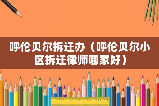 呼倫貝爾拆遷辦（呼倫貝爾小區(qū)拆遷律師哪家好）