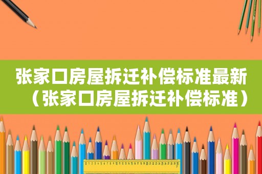 張家口房屋拆遷補(bǔ)償標(biāo)準(zhǔn)最新（張家口房屋拆遷補(bǔ)償標(biāo)準(zhǔn)）