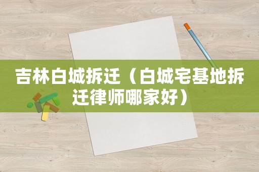 吉林白城拆遷（白城宅基地拆遷律師哪家好）