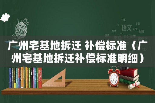 廣州宅基地拆遷 補償標準（廣州宅基地拆遷補償標準明細）