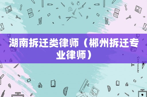 湖南拆遷類律師（郴州拆遷專業律師）