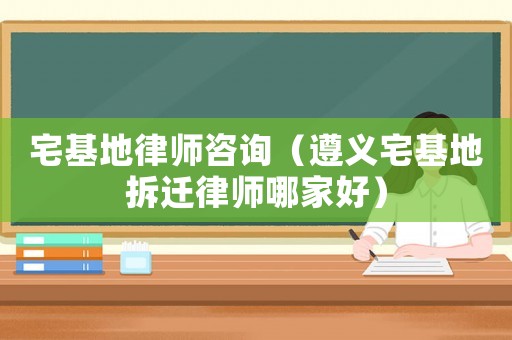 宅基地律師咨詢（遵義宅基地拆遷律師哪家好）