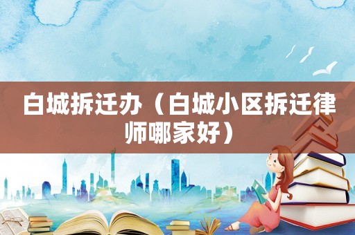 白城拆遷辦（白城小區(qū)拆遷律師哪家好）