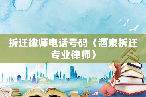 拆遷律師電話號碼（酒泉拆遷專業律師）