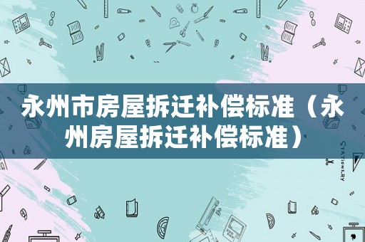 永州市房屋拆遷補(bǔ)償標(biāo)準(zhǔn)（永州房屋拆遷補(bǔ)償標(biāo)準(zhǔn)）