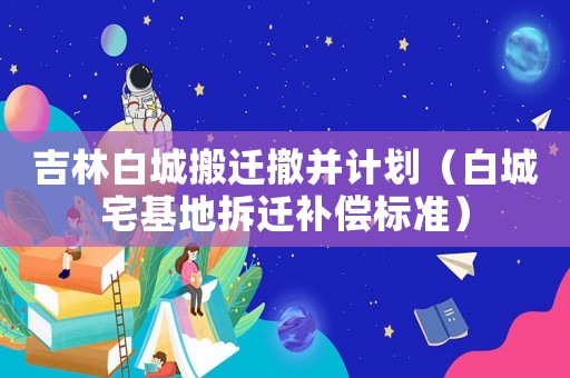 吉林白城搬遷撤并計劃（白城宅基地拆遷補償標準）