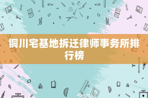 銅川宅基地拆遷律師事務(wù)所排行榜