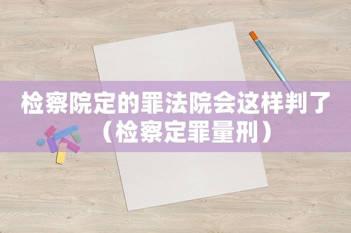 檢察院定的罪法院會這樣判了（檢察定罪量刑）