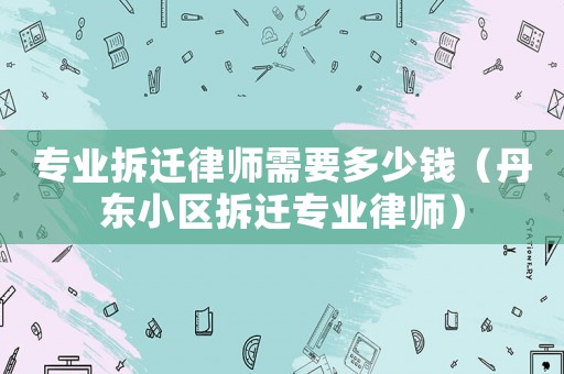 專業(yè)拆遷律師需要多少錢（丹東小區(qū)拆遷專業(yè)律師）