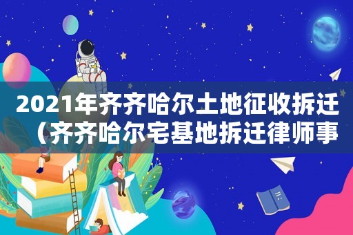 2021年齊齊哈爾土地征收拆遷（齊齊哈爾宅基地拆遷律師事務所排行榜）