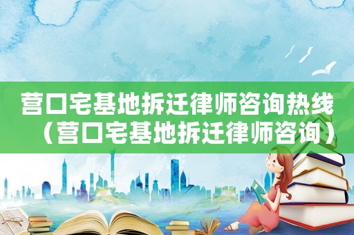 營口宅基地拆遷律師咨詢熱線（營口宅基地拆遷律師咨詢）