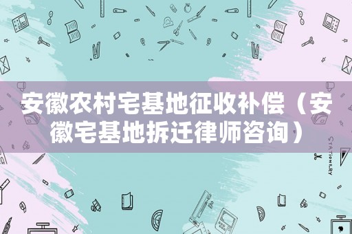 安徽農(nóng)村宅基地征收補(bǔ)償（安徽宅基地拆遷律師咨詢）