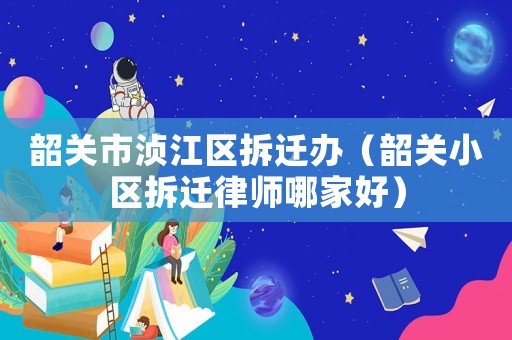 韶關市湞江區(qū)拆遷辦（韶關小區(qū)拆遷律師哪家好）