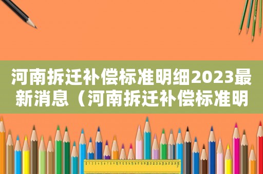 河南拆遷補(bǔ)償標(biāo)準(zhǔn)明細(xì)2023最新消息（河南拆遷補(bǔ)償標(biāo)準(zhǔn)明細(xì)）