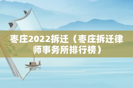 棗莊2022拆遷（棗莊拆遷律師事務所排行榜）