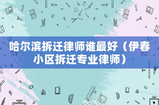 哈爾濱拆遷律師誰最好（伊春小區拆遷專業律師）