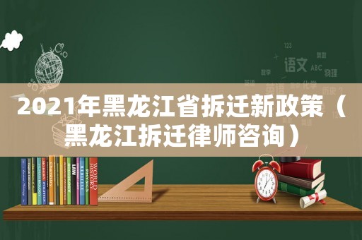 2021年黑龍江省拆遷新政策（黑龍江拆遷律師咨詢）