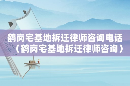 鶴崗宅基地拆遷律師咨詢電話（鶴崗宅基地拆遷律師咨詢）