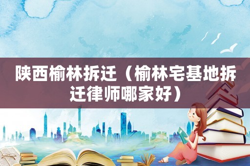 陜西榆林拆遷（榆林宅基地拆遷律師哪家好）