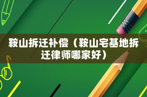 鞍山拆遷補償（鞍山宅基地拆遷律師哪家好）