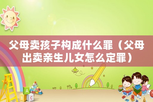 父母賣孩子構成什么罪（父母出賣親生兒女怎么定罪）
