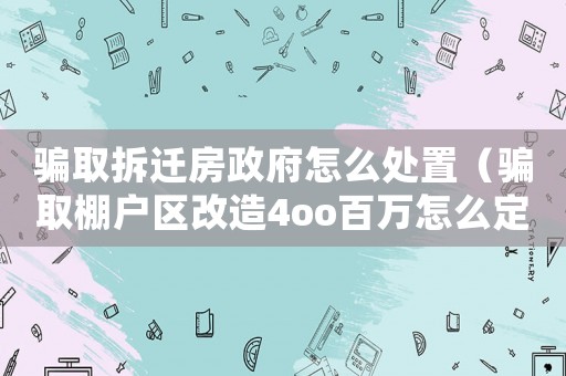 騙取拆遷房政府怎么處置（騙取棚戶區改造4oo百萬怎么定罪）