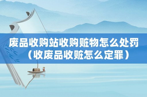 廢品收購站收購贓物怎么處罰（收廢品收贓怎么定罪）
