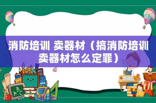 消防培訓 賣器材（搞消防培訓賣器材怎么定罪）