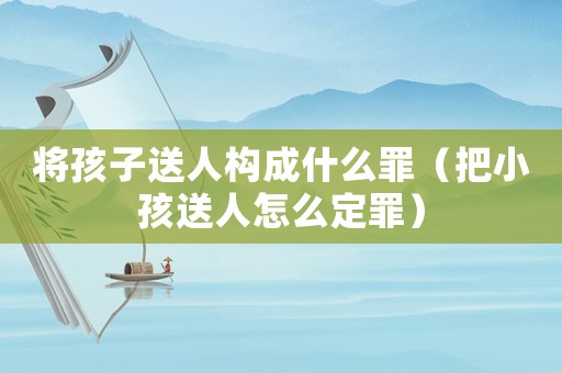 將孩子送人構成什么罪（把小孩送人怎么定罪）