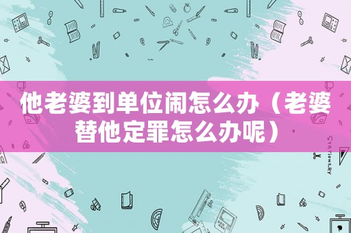 他老婆到單位鬧怎么辦（老婆替他定罪怎么辦呢）