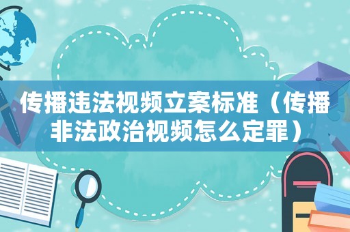 傳播違法視頻立案標準（傳播非法政治視頻怎么定罪）