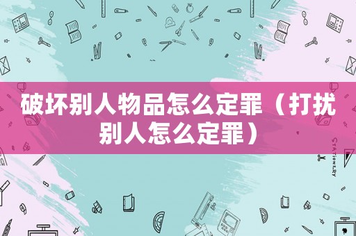 破壞別人物品怎么定罪（打擾別人怎么定罪）