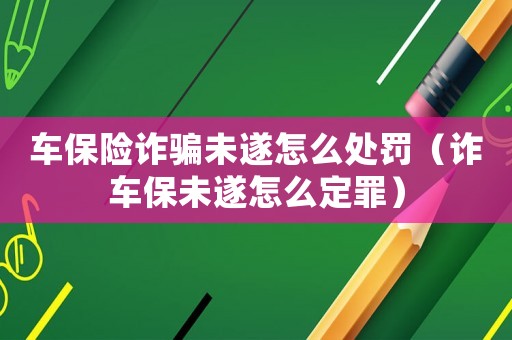 車保險詐騙未遂怎么處罰（詐車保未遂怎么定罪）