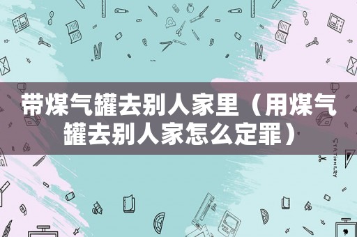 帶煤氣罐去別人家里（用煤氣罐去別人家怎么定罪）