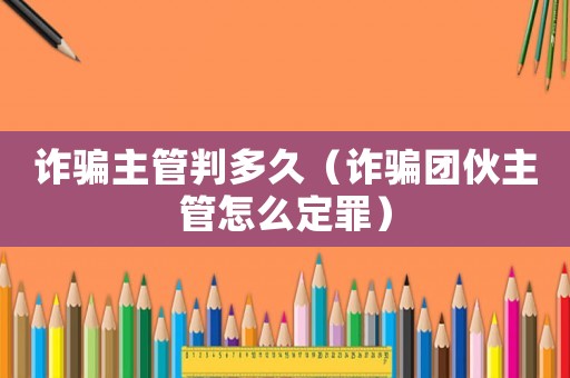 詐騙主管判多久（詐騙團伙主管怎么定罪）