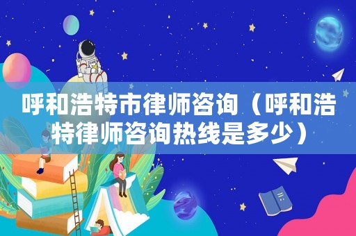呼和浩特市律師咨詢（呼和浩特律師咨詢熱線是多少）