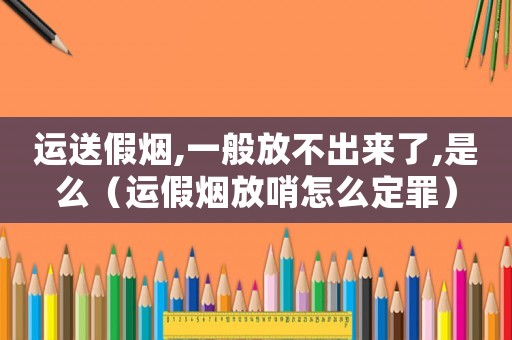 運送假煙,一般放不出來了,是么（運假煙放哨怎么定罪）