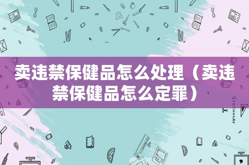 賣違禁保健品怎么處理（賣違禁保健品怎么定罪）