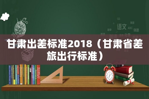 甘肅出差標(biāo)準(zhǔn)2018（甘肅省差旅出行標(biāo)準(zhǔn)）