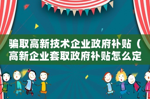 騙取高新技術(shù)企業(yè)政府補(bǔ)貼（高新企業(yè)套取政府補(bǔ)貼怎么定罪）