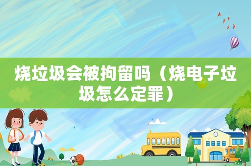 燒垃圾會被拘留嗎（燒電子垃圾怎么定罪）