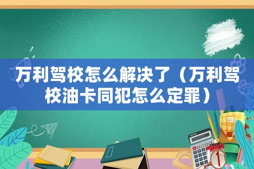 萬利駕校怎么解決了（萬利駕校油卡同犯怎么定罪）