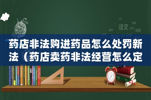 藥店非法購進藥品怎么處罰新法（藥店賣藥非法經營怎么定罪）