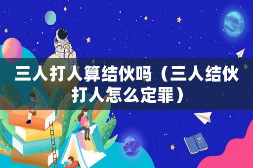 三人打人算結伙嗎（三人結伙打人怎么定罪）