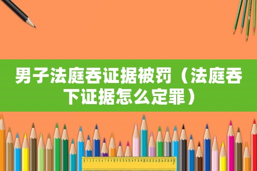 男子法庭吞證據被罰（法庭吞下證據怎么定罪）