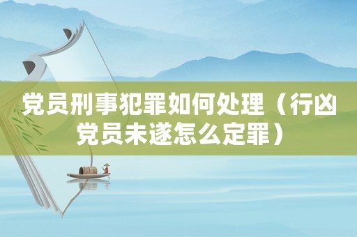 黨員刑事犯罪如何處理（行兇黨員未遂怎么定罪）