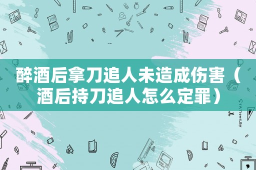 醉酒后拿刀追人未造成傷害（酒后持刀追人怎么定罪）