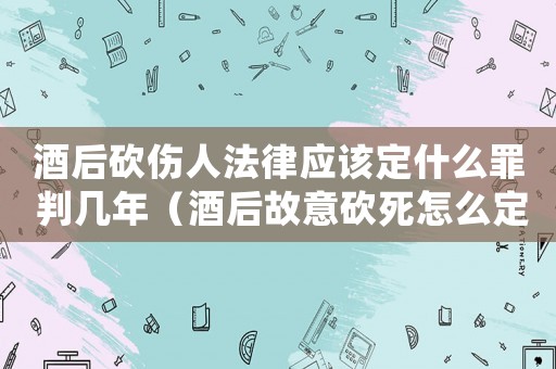 酒后砍傷人法律應該定什么罪 判幾年（酒后故意砍死怎么定罪）