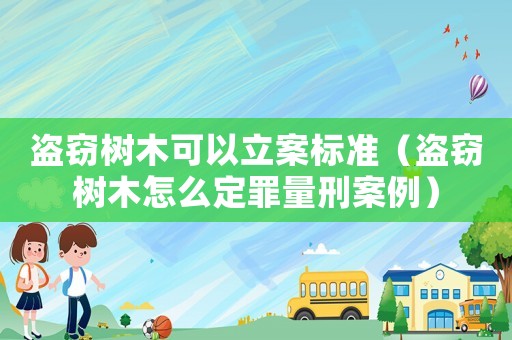 盜竊樹木可以立案標準（盜竊樹木怎么定罪量刑案例）