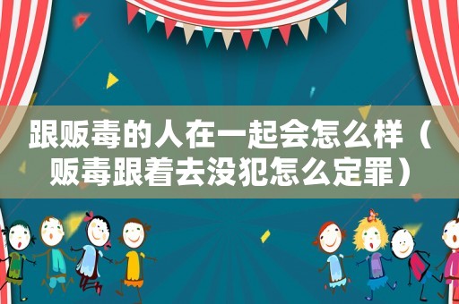 跟販毒的人在一起會怎么樣（販毒跟著去沒犯怎么定罪）